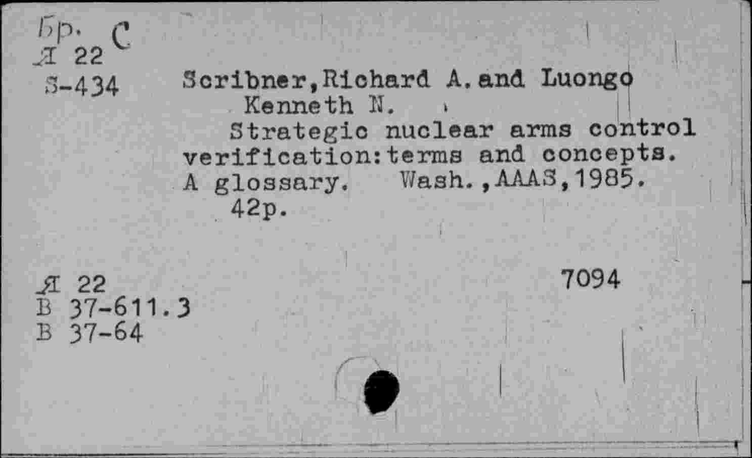 ﻿Я 22
S-434
Scribner,Richard A.and Luongo Kenneth II. >
Strategic nuclear arms control verification:terms and concepts. A glossary. Wash.,AAAS,1985.
42p.
Л 22
7094